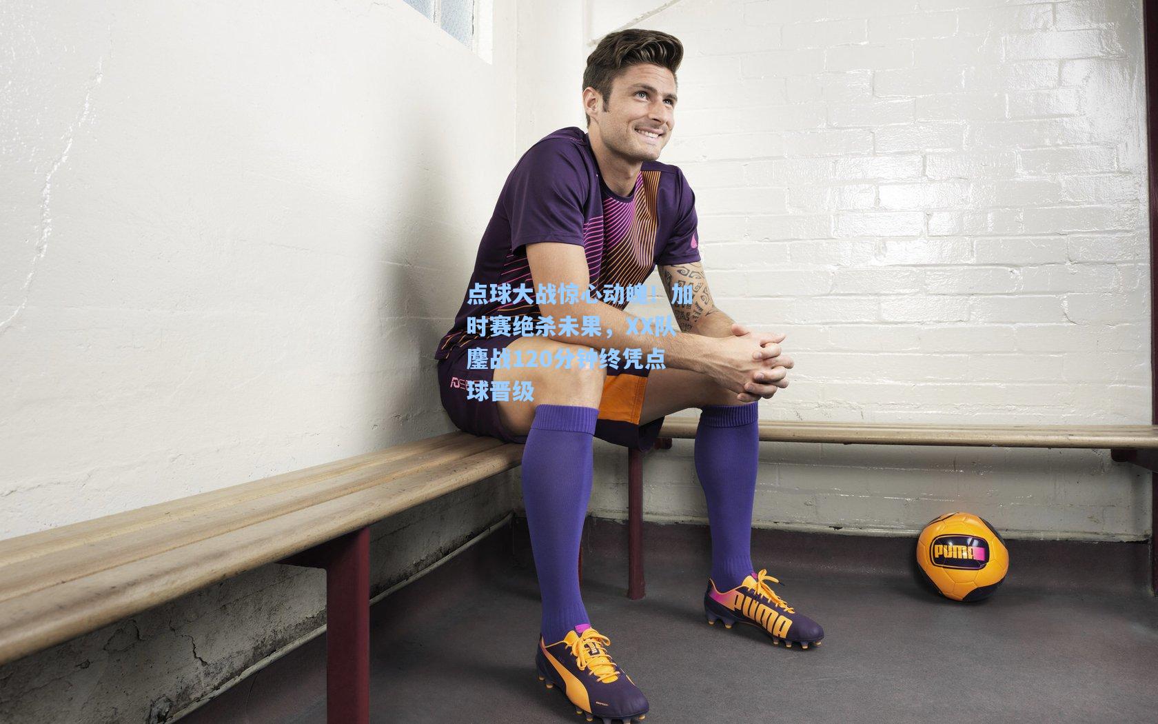 点球大战惊心动魄！加时赛绝杀未果，XX队鏖战120分钟终凭点球晋级